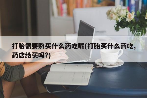 私人诊所肯卖打胎药吗打胎需要购买什么药吃呢(打胎买什么药吃,药店给买吗?)